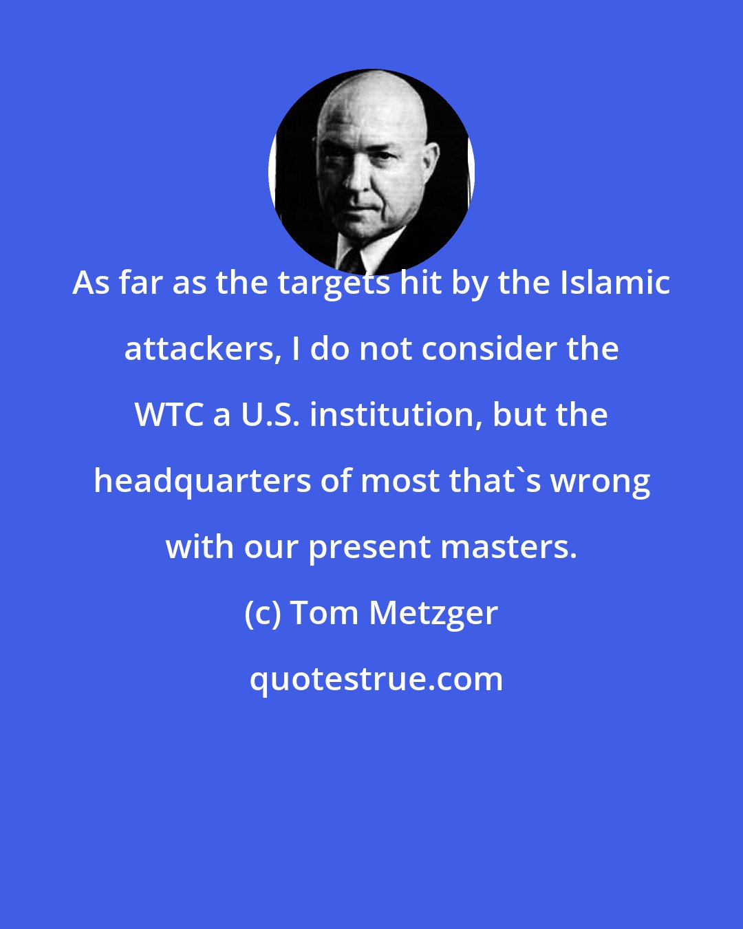 Tom Metzger: As far as the targets hit by the Islamic attackers, I do not consider the WTC a U.S. institution, but the headquarters of most that's wrong with our present masters.