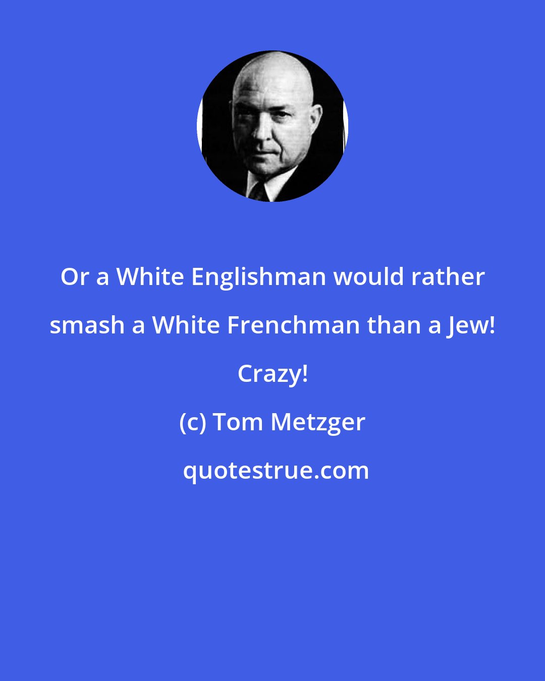 Tom Metzger: Or a White Englishman would rather smash a White Frenchman than a Jew! Crazy!