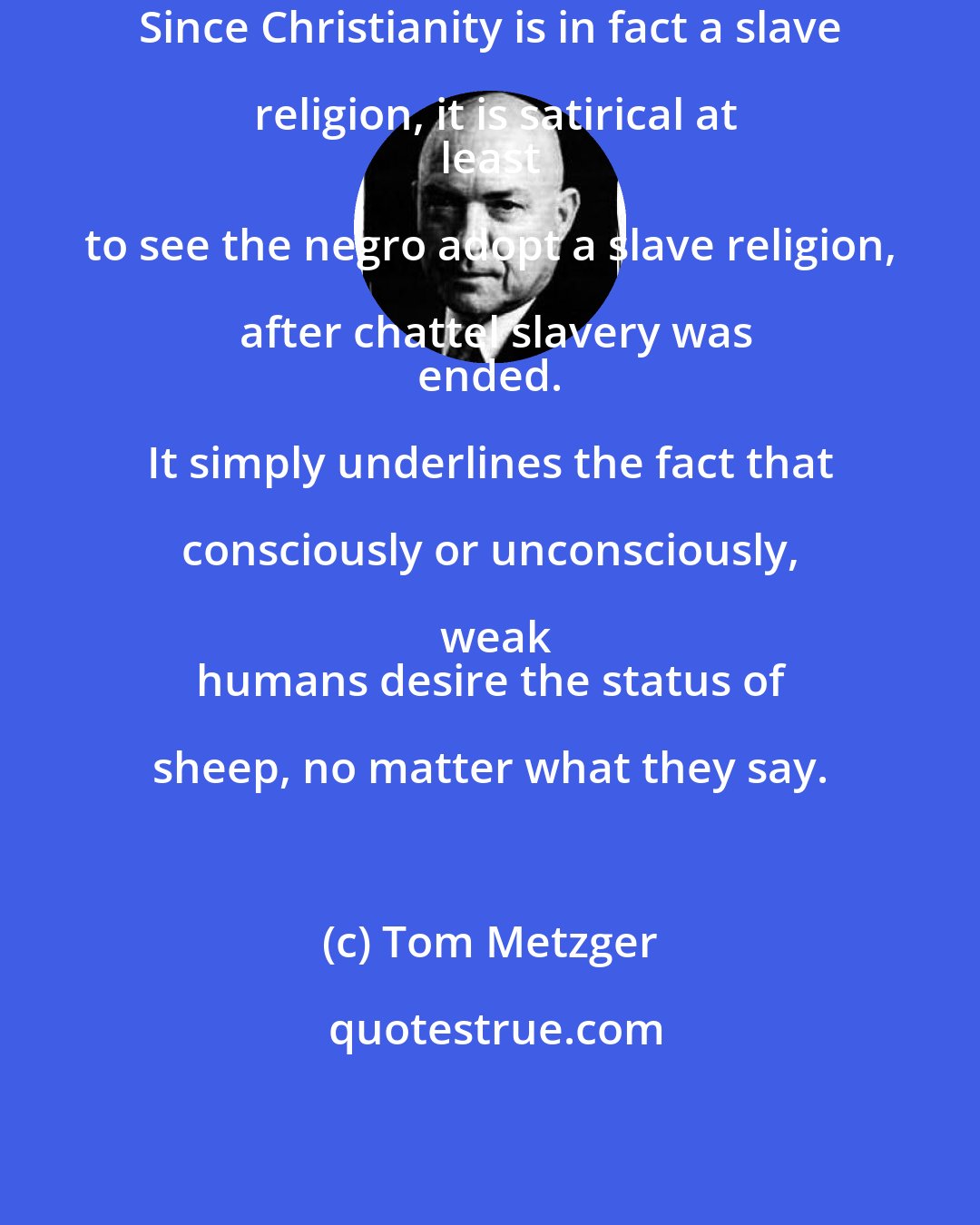 Tom Metzger: Since Christianity is in fact a slave religion, it is satirical at
 least to see the negro adopt a slave religion, after chattel slavery was
 ended. It simply underlines the fact that consciously or unconsciously, weak
 humans desire the status of sheep, no matter what they say.