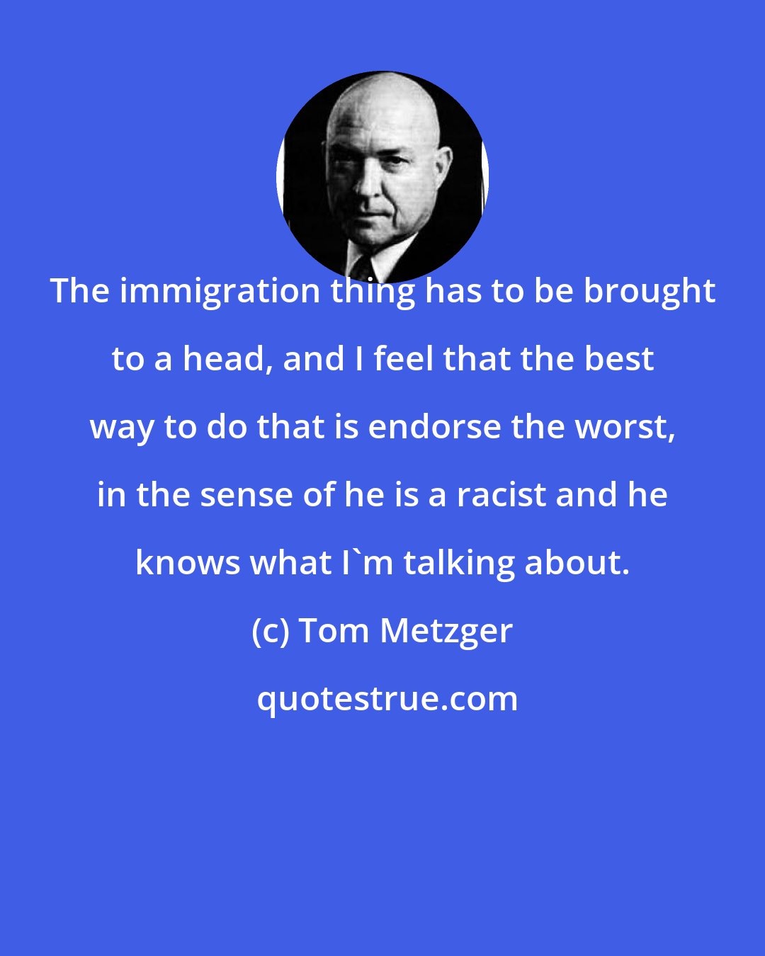 Tom Metzger: The immigration thing has to be brought to a head, and I feel that the best way to do that is endorse the worst, in the sense of he is a racist and he knows what I'm talking about.