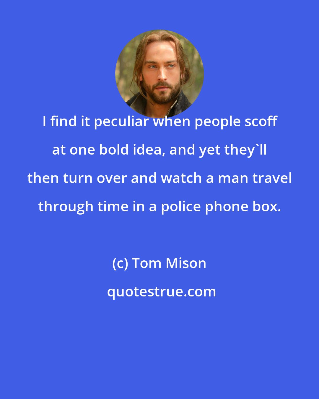 Tom Mison: I find it peculiar when people scoff at one bold idea, and yet they'll then turn over and watch a man travel through time in a police phone box.