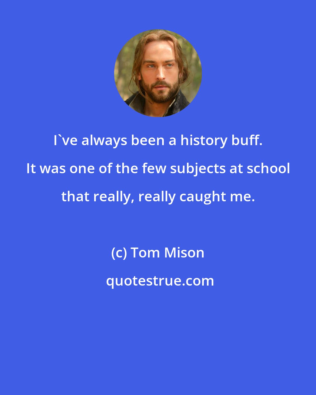 Tom Mison: I've always been a history buff. It was one of the few subjects at school that really, really caught me.