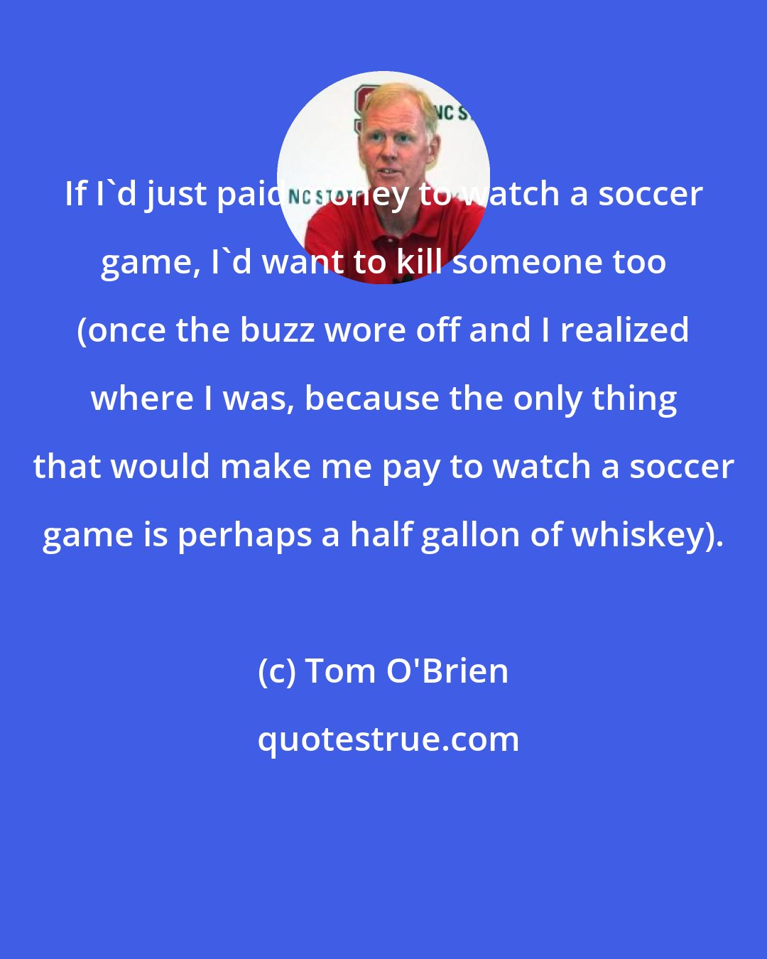 Tom O'Brien: If I'd just paid money to watch a soccer game, I'd want to kill someone too (once the buzz wore off and I realized where I was, because the only thing that would make me pay to watch a soccer game is perhaps a half gallon of whiskey).