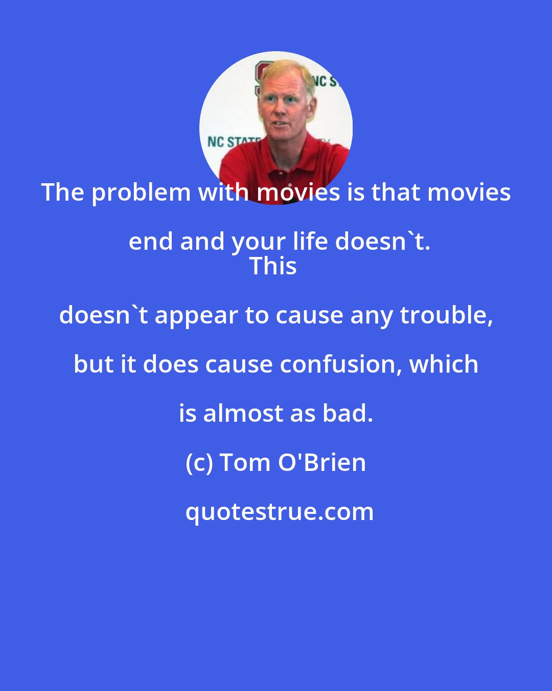 Tom O'Brien: The problem with movies is that movies end and your life doesn't.
This doesn't appear to cause any trouble, but it does cause confusion, which is almost as bad.