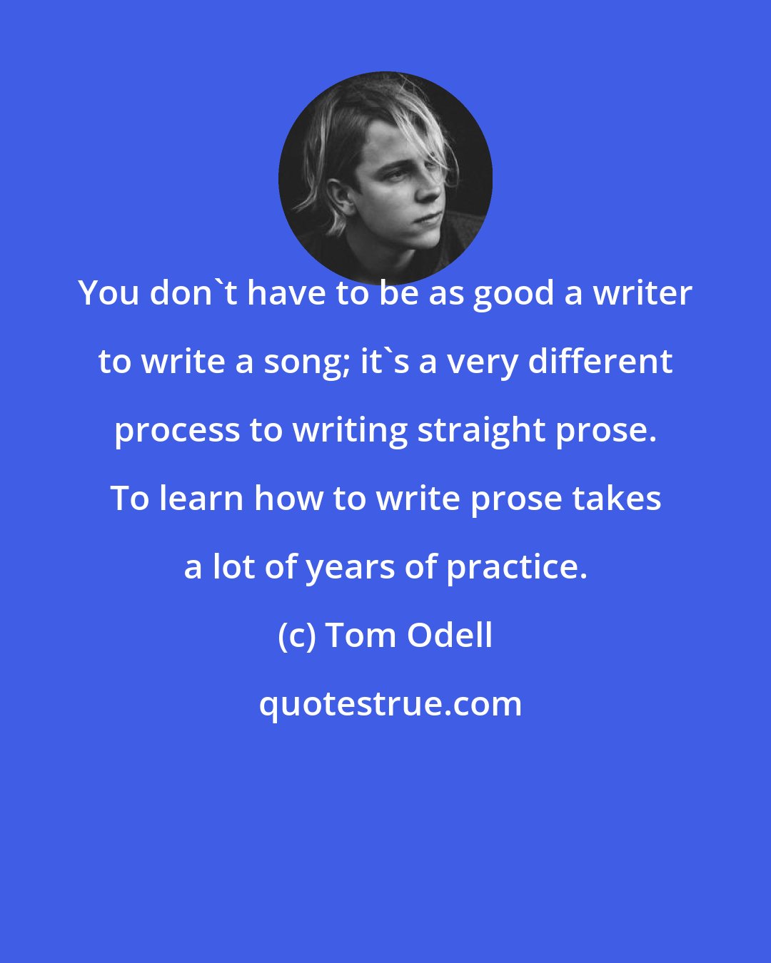 Tom Odell: You don't have to be as good a writer to write a song; it's a very different process to writing straight prose. To learn how to write prose takes a lot of years of practice.