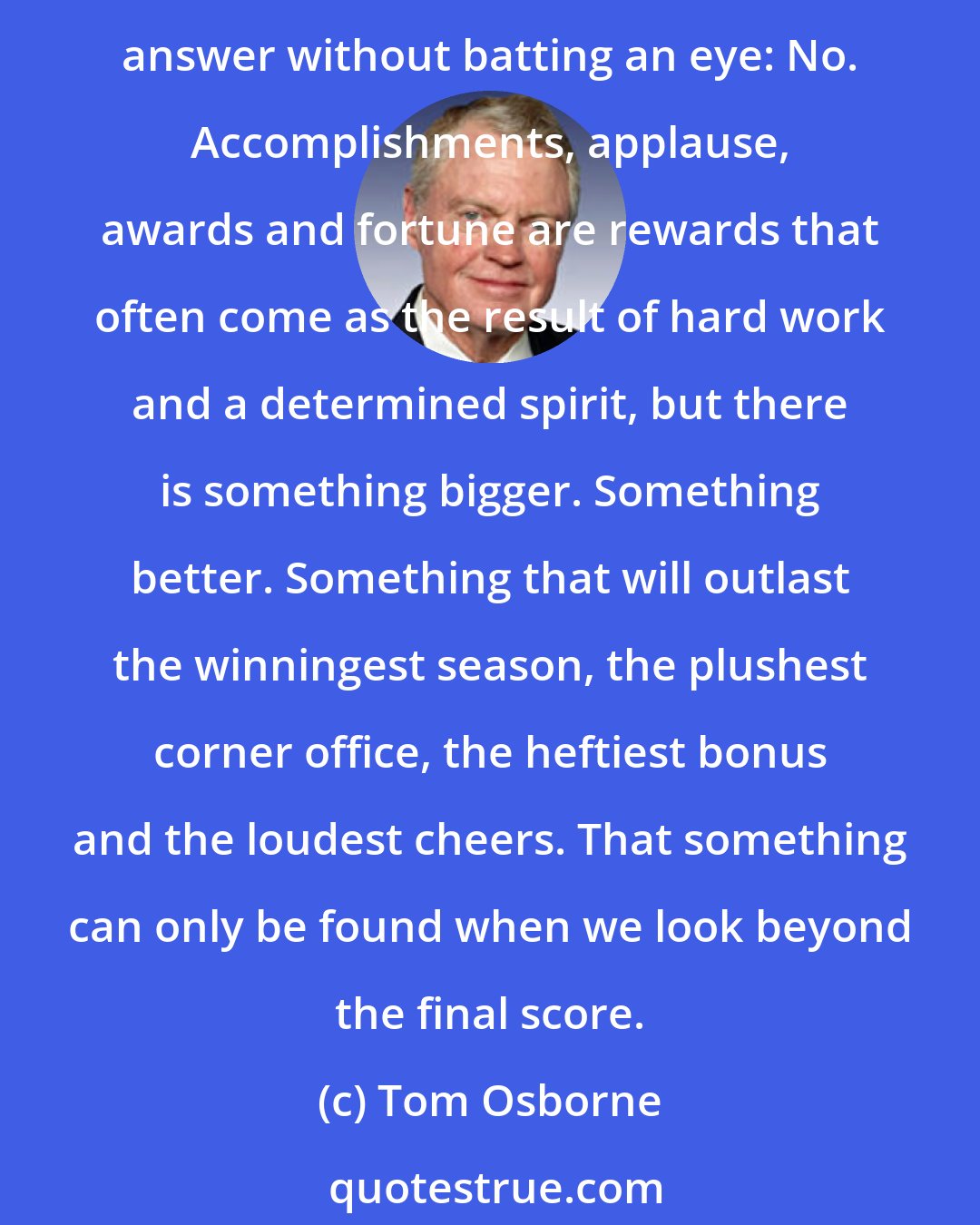 Tom Osborne: Is success just about winning? Acclaim? Trophies? Wealth? Our personal happiness or satisfaction? I have been blessed to experience some of these over the years, and I can answer without batting an eye: No. Accomplishments, applause, awards and fortune are rewards that often come as the result of hard work and a determined spirit, but there is something bigger. Something better. Something that will outlast the winningest season, the plushest corner office, the heftiest bonus and the loudest cheers. That something can only be found when we look beyond the final score.