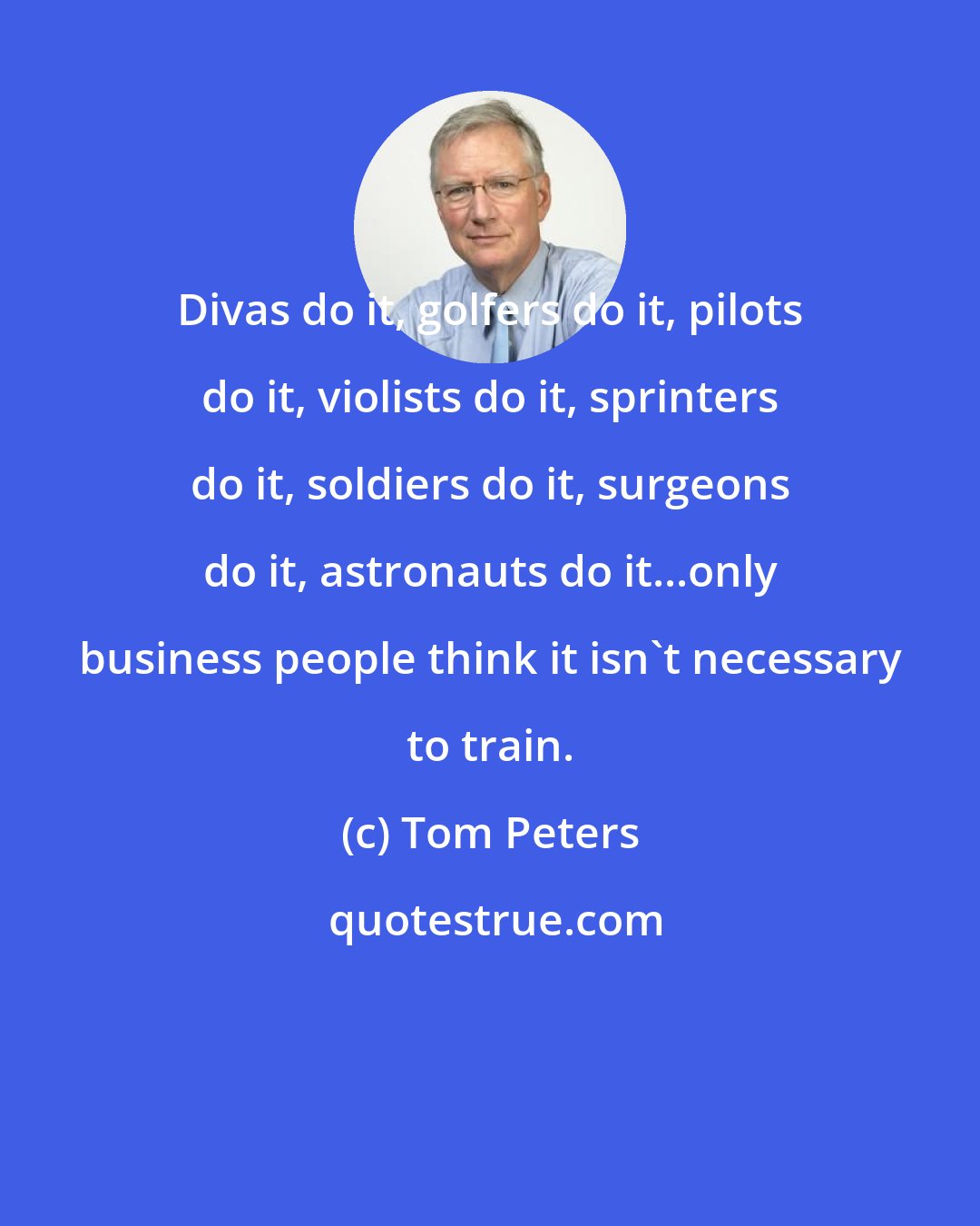 Tom Peters: Divas do it, golfers do it, pilots do it, violists do it, sprinters do it, soldiers do it, surgeons do it, astronauts do it...only business people think it isn't necessary to train.