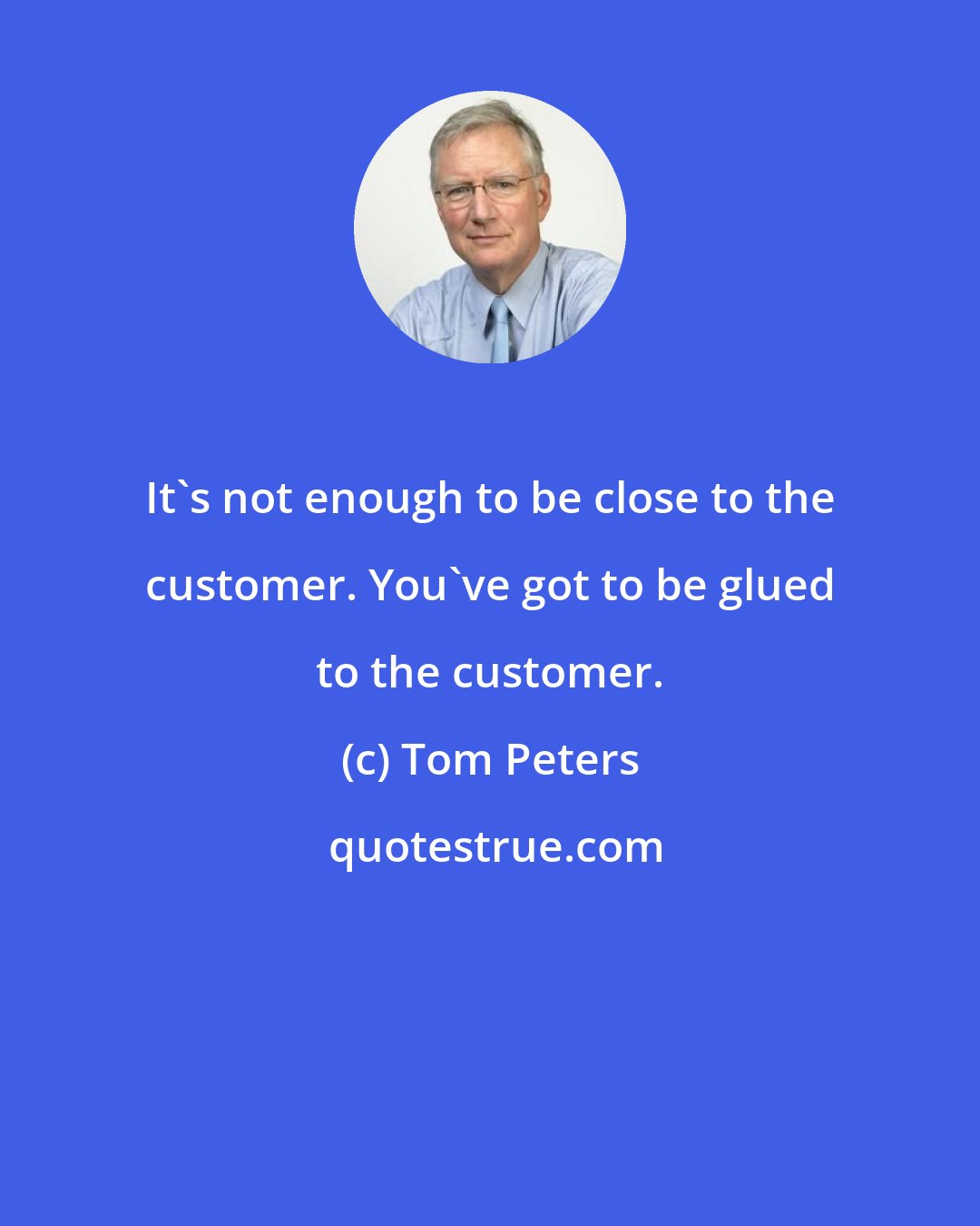 Tom Peters: It's not enough to be close to the customer. You've got to be glued to the customer.