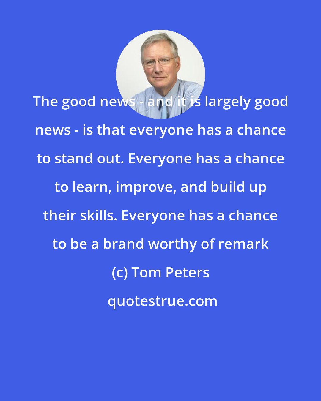 Tom Peters: The good news - and it is largely good news - is that everyone has a chance to stand out. Everyone has a chance to learn, improve, and build up their skills. Everyone has a chance to be a brand worthy of remark