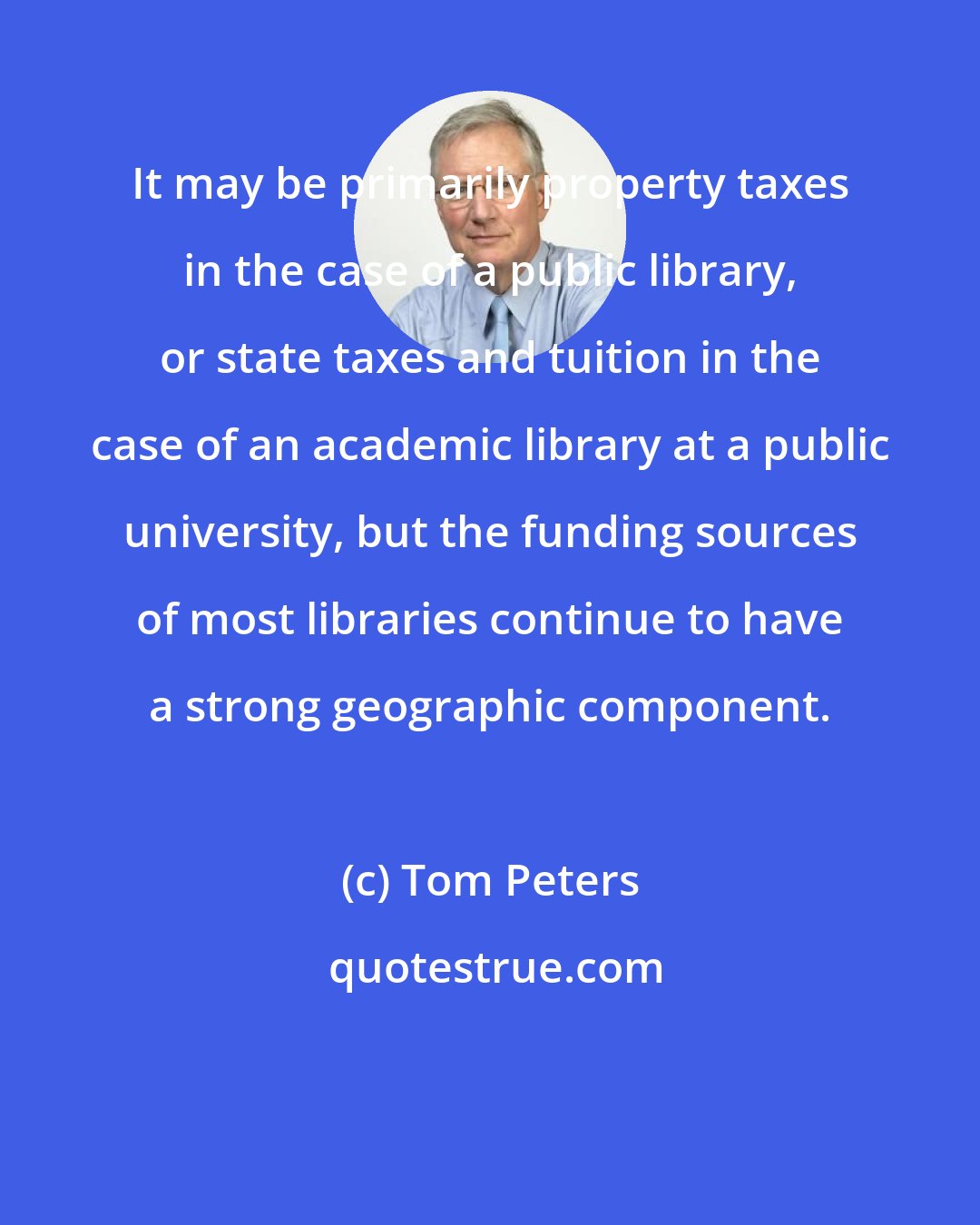 Tom Peters: It may be primarily property taxes in the case of a public library, or state taxes and tuition in the case of an academic library at a public university, but the funding sources of most libraries continue to have a strong geographic component.