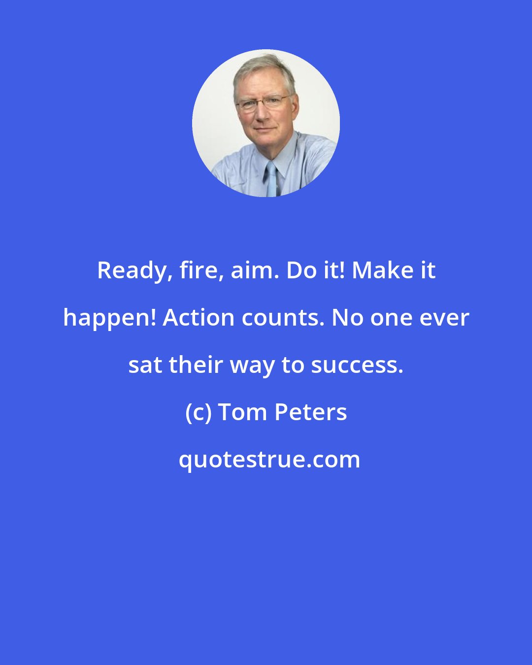 Tom Peters: Ready, fire, aim. Do it! Make it happen! Action counts. No one ever sat their way to success.