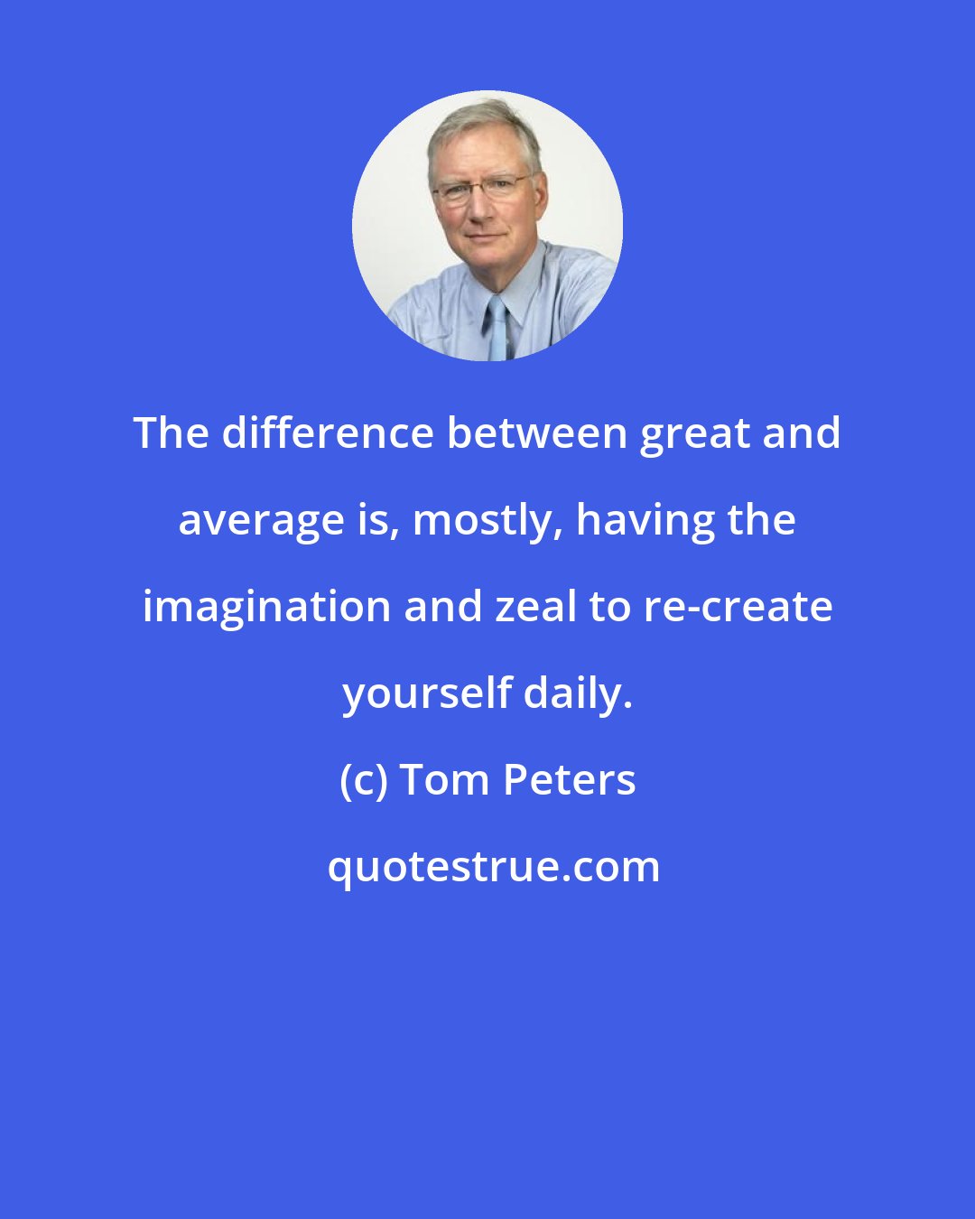 Tom Peters: The difference between great and average is, mostly, having the imagination and zeal to re-create yourself daily.