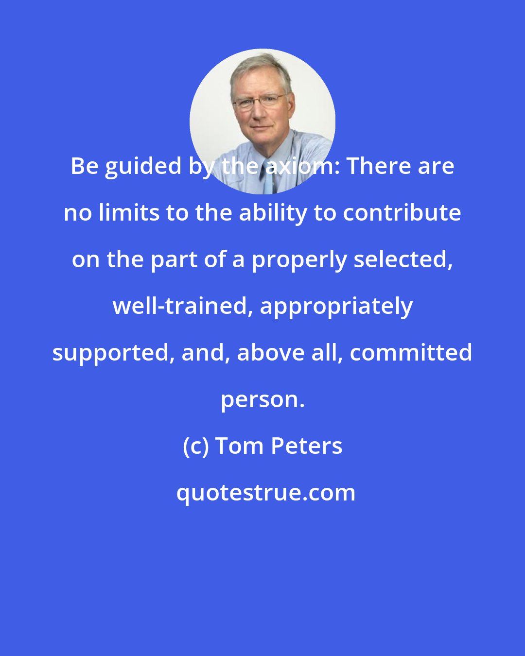 Tom Peters: Be guided by the axiom: There are no limits to the ability to contribute on the part of a properly selected, well-trained, appropriately supported, and, above all, committed person.