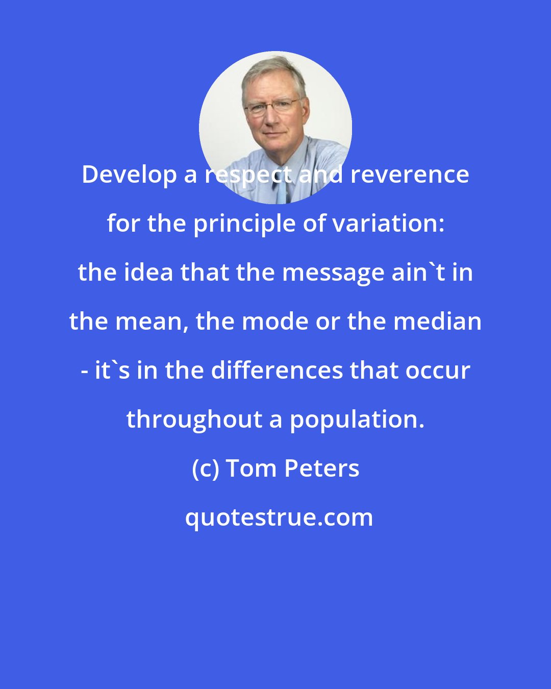Tom Peters: Develop a respect and reverence for the principle of variation: the idea that the message ain't in the mean, the mode or the median - it's in the differences that occur throughout a population.