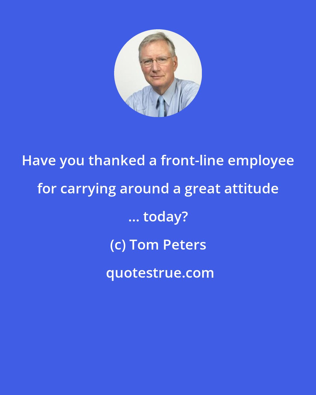 Tom Peters: Have you thanked a front-line employee for carrying around a great attitude ... today?