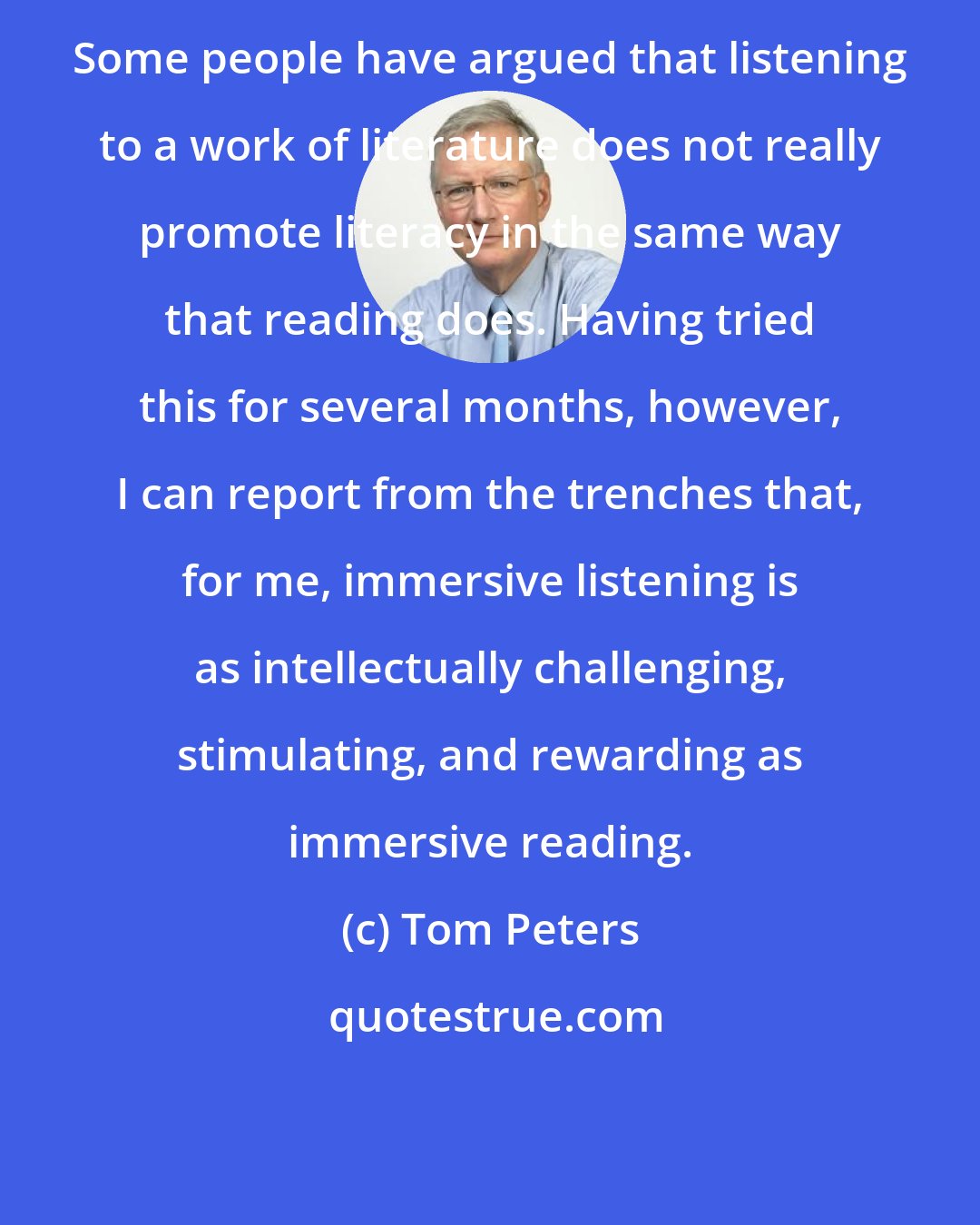 Tom Peters: Some people have argued that listening to a work of literature does not really promote literacy in the same way that reading does. Having tried this for several months, however, I can report from the trenches that, for me, immersive listening is as intellectually challenging, stimulating, and rewarding as immersive reading.
