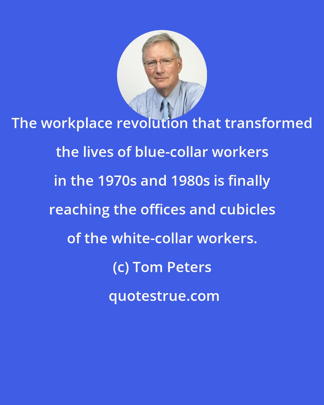 Tom Peters: The workplace revolution that transformed the lives of blue-collar workers in the 1970s and 1980s is finally reaching the offices and cubicles of the white-collar workers.