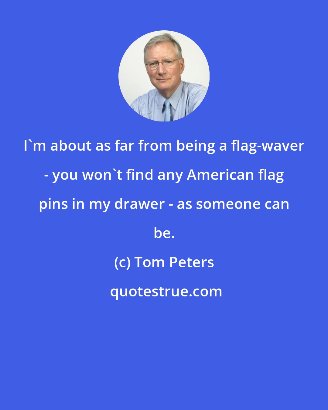 Tom Peters: I'm about as far from being a flag-waver - you won't find any American flag pins in my drawer - as someone can be.