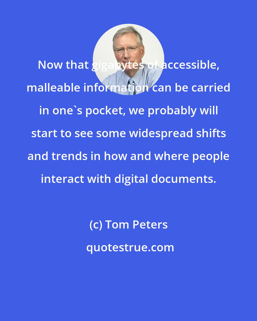 Tom Peters: Now that gigabytes of accessible, malleable information can be carried in one's pocket, we probably will start to see some widespread shifts and trends in how and where people interact with digital documents.