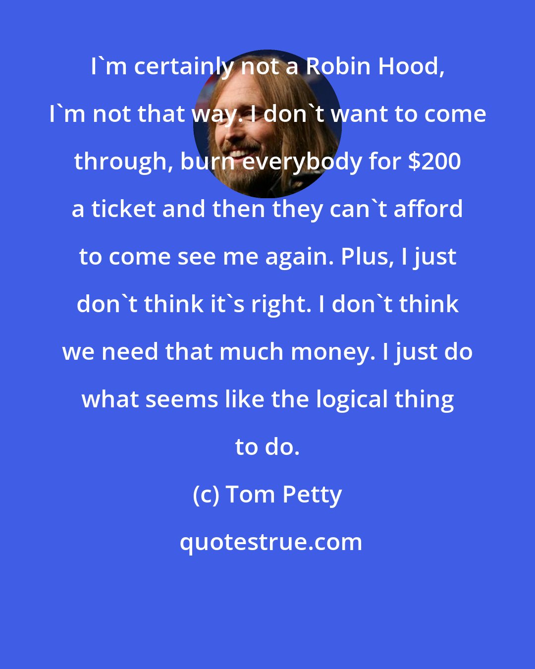 Tom Petty: I'm certainly not a Robin Hood, I'm not that way. I don't want to come through, burn everybody for $200 a ticket and then they can't afford to come see me again. Plus, I just don't think it's right. I don't think we need that much money. I just do what seems like the logical thing to do.