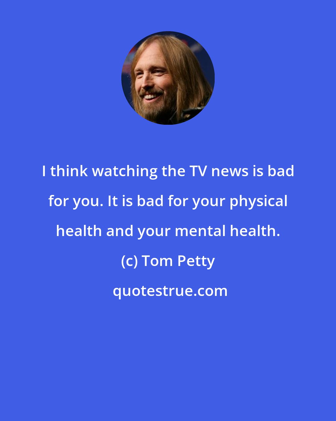 Tom Petty: I think watching the TV news is bad for you. It is bad for your physical health and your mental health.