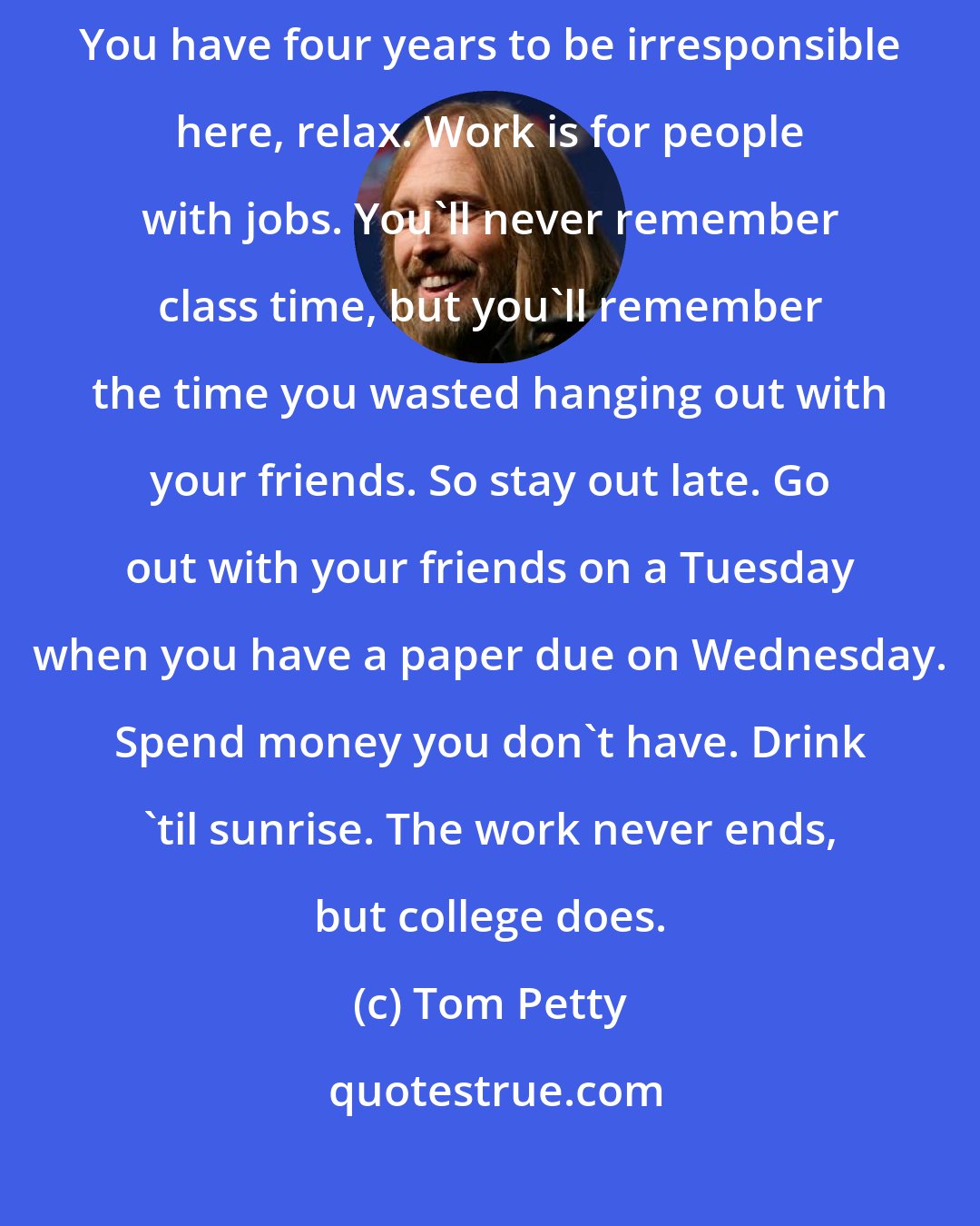 Tom Petty: I've learned one thing, and that's to quit worrying about stupid things. You have four years to be irresponsible here, relax. Work is for people with jobs. You'll never remember class time, but you'll remember the time you wasted hanging out with your friends. So stay out late. Go out with your friends on a Tuesday when you have a paper due on Wednesday. Spend money you don't have. Drink 'til sunrise. The work never ends, but college does.