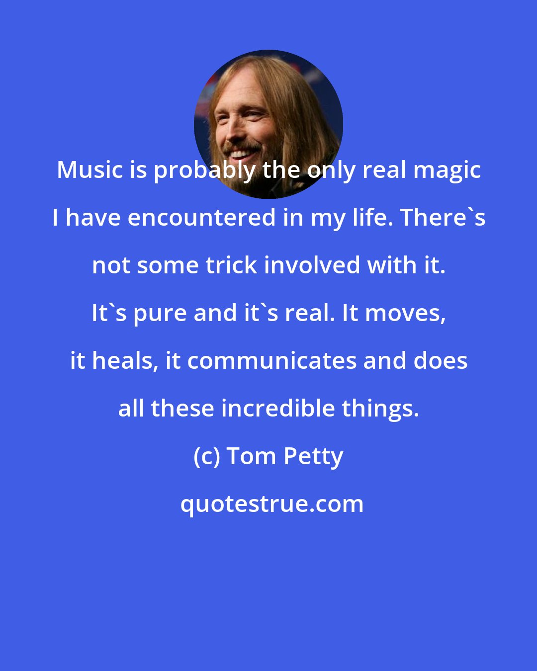 Tom Petty: Music is probably the only real magic I have encountered in my life. There's not some trick involved with it. It's pure and it's real. It moves, it heals, it communicates and does all these incredible things.