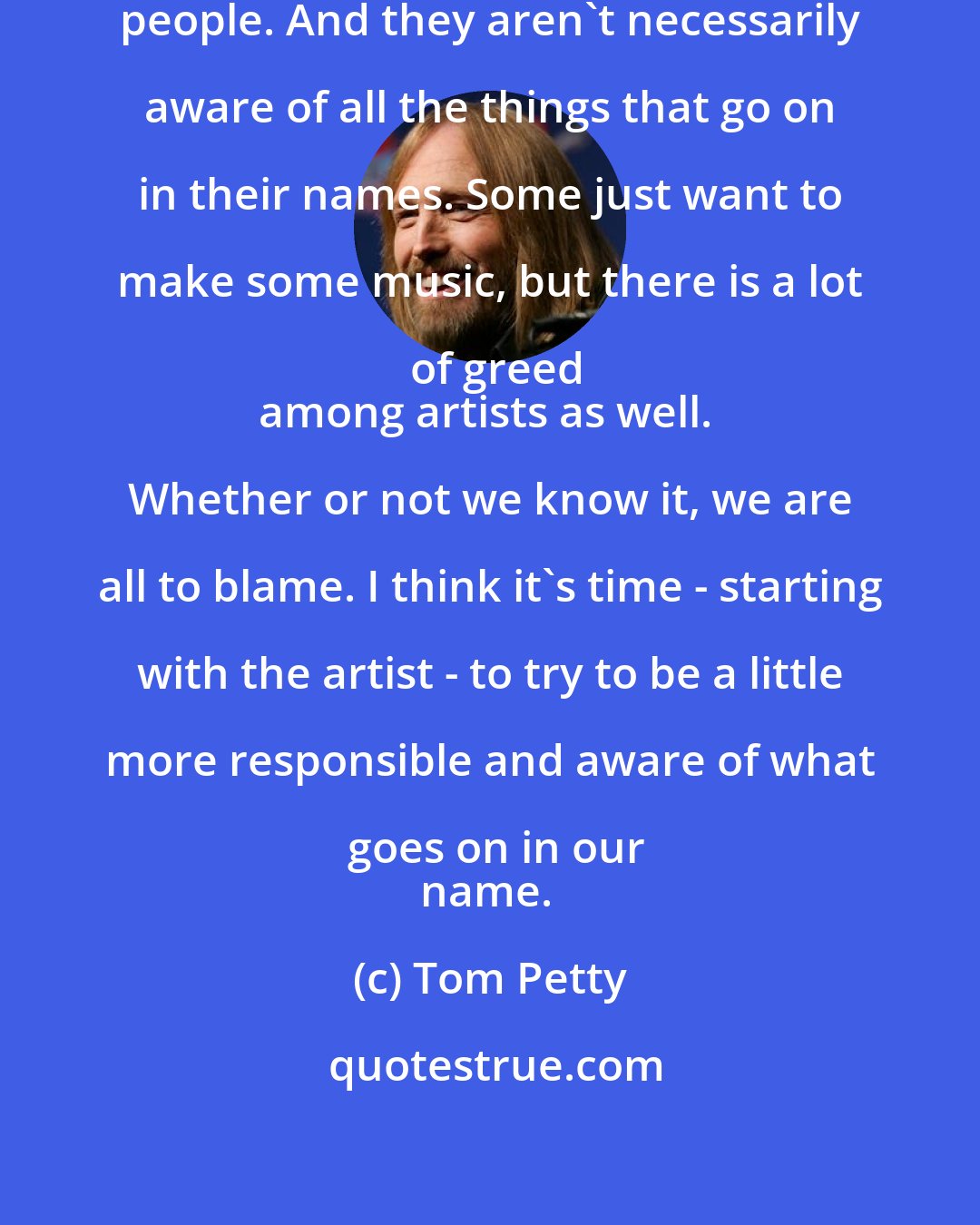 Tom Petty: Artists aren't necessarily business people. And they aren't necessarily aware of all the things that go on in their names. Some just want to make some music, but there is a lot of greed
among artists as well. Whether or not we know it, we are all to blame. I think it's time - starting with the artist - to try to be a little more responsible and aware of what goes on in our
name.