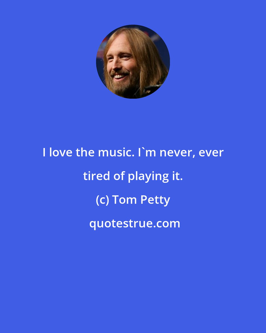 Tom Petty: I love the music. I'm never, ever tired of playing it.