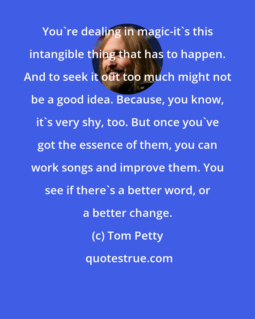 Tom Petty: You're dealing in magic-it's this intangible thing that has to happen. And to seek it out too much might not be a good idea. Because, you know, it's very shy, too. But once you've got the essence of them, you can work songs and improve them. You see if there's a better word, or a better change.