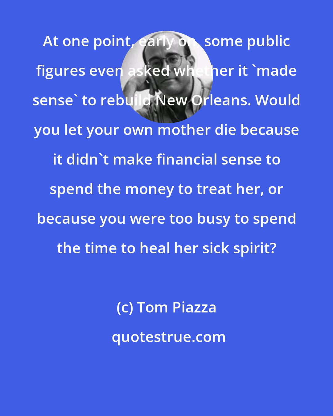 Tom Piazza: At one point, early on, some public figures even asked whether it 'made sense' to rebuild New Orleans. Would you let your own mother die because it didn't make financial sense to spend the money to treat her, or because you were too busy to spend the time to heal her sick spirit?