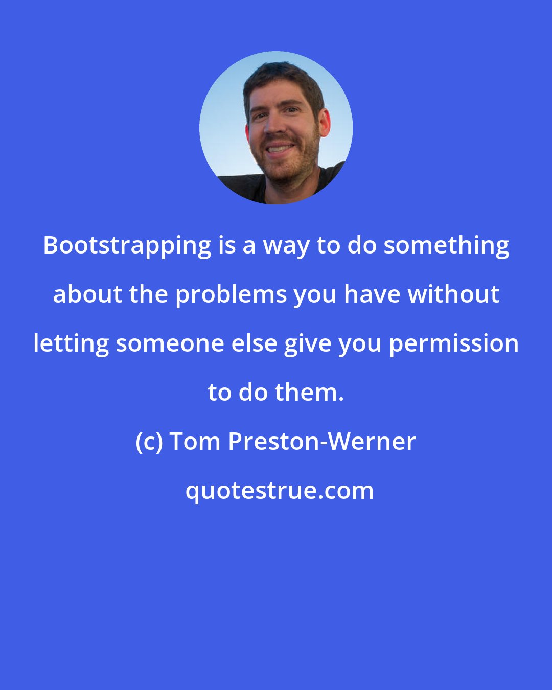 Tom Preston-Werner: Bootstrapping is a way to do something about the problems you have without letting someone else give you permission to do them.