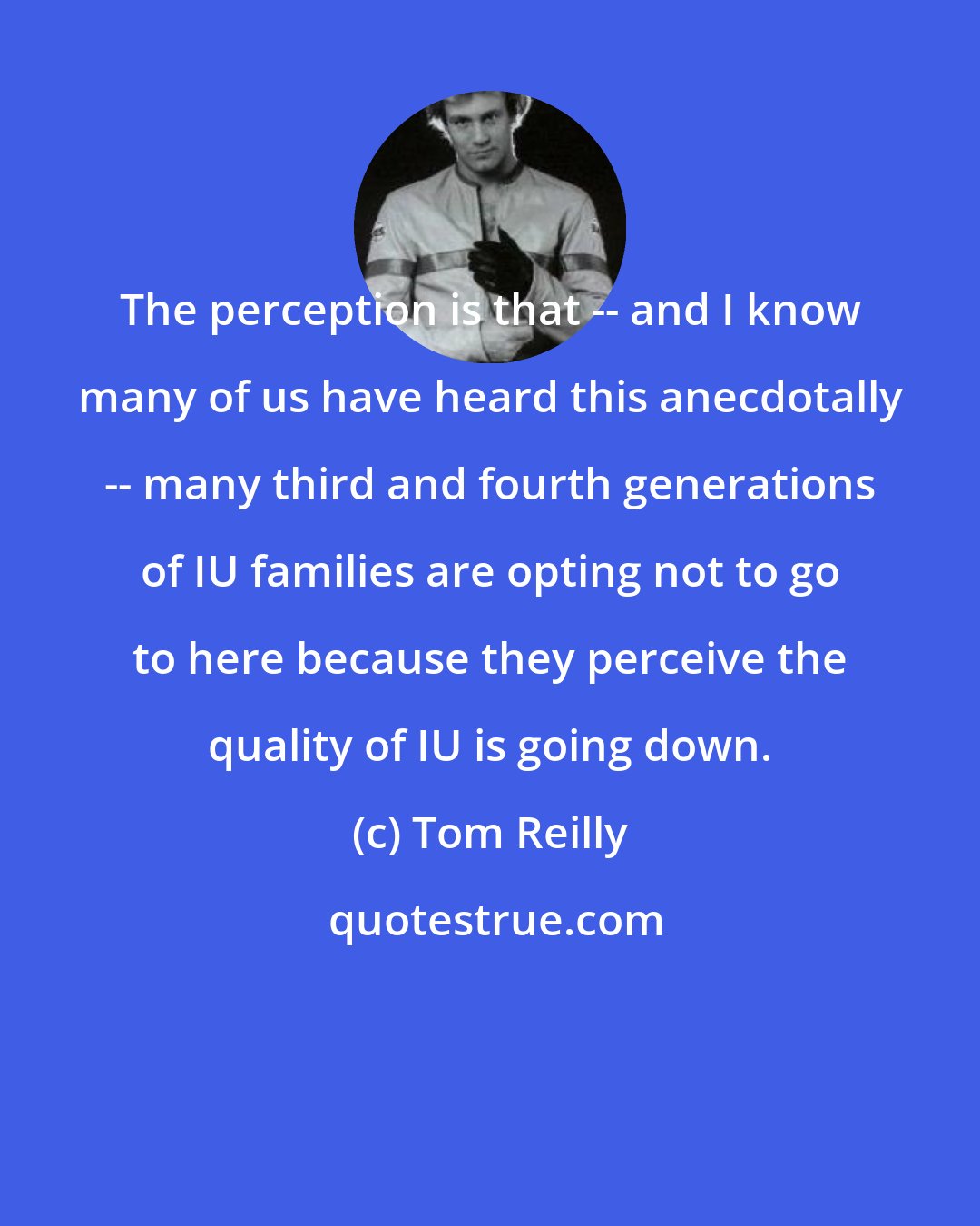 Tom Reilly: The perception is that -- and I know many of us have heard this anecdotally -- many third and fourth generations of IU families are opting not to go to here because they perceive the quality of IU is going down.