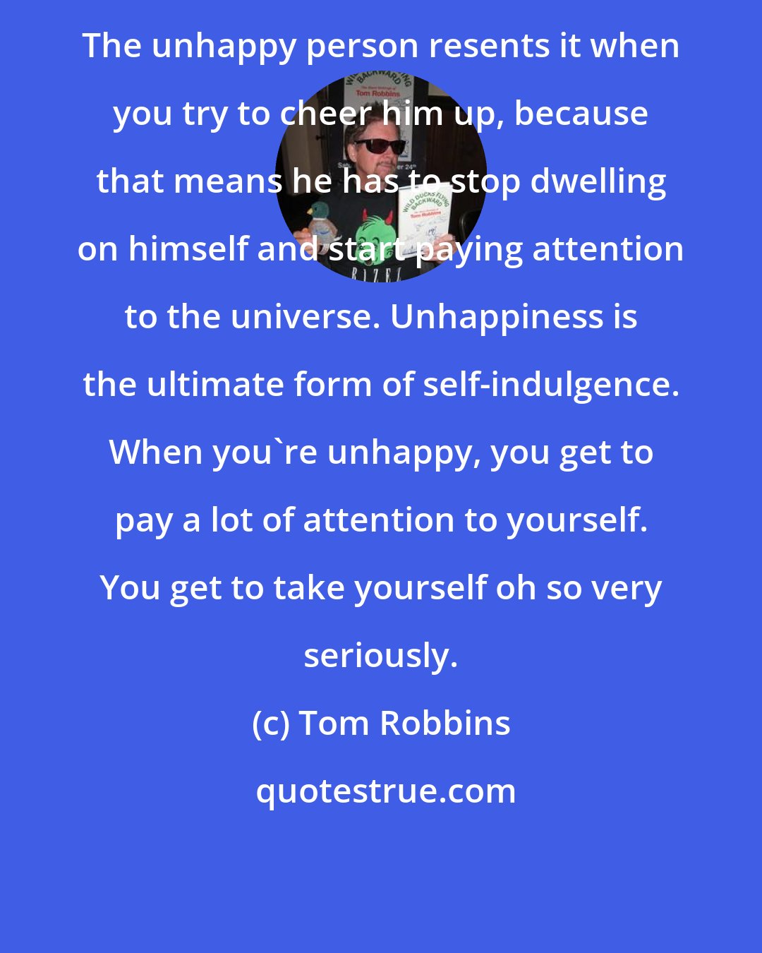 Tom Robbins: The unhappy person resents it when you try to cheer him up, because that means he has to stop dwelling on himself and start paying attention to the universe. Unhappiness is the ultimate form of self-indulgence. When you're unhappy, you get to pay a lot of attention to yourself. You get to take yourself oh so very seriously.