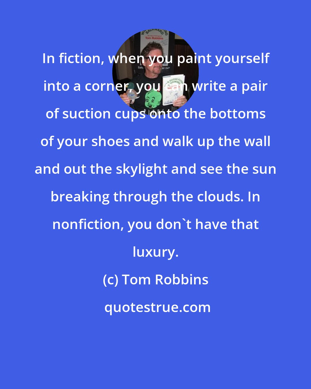 Tom Robbins: In fiction, when you paint yourself into a corner, you can write a pair of suction cups onto the bottoms of your shoes and walk up the wall and out the skylight and see the sun breaking through the clouds. In nonfiction, you don't have that luxury.