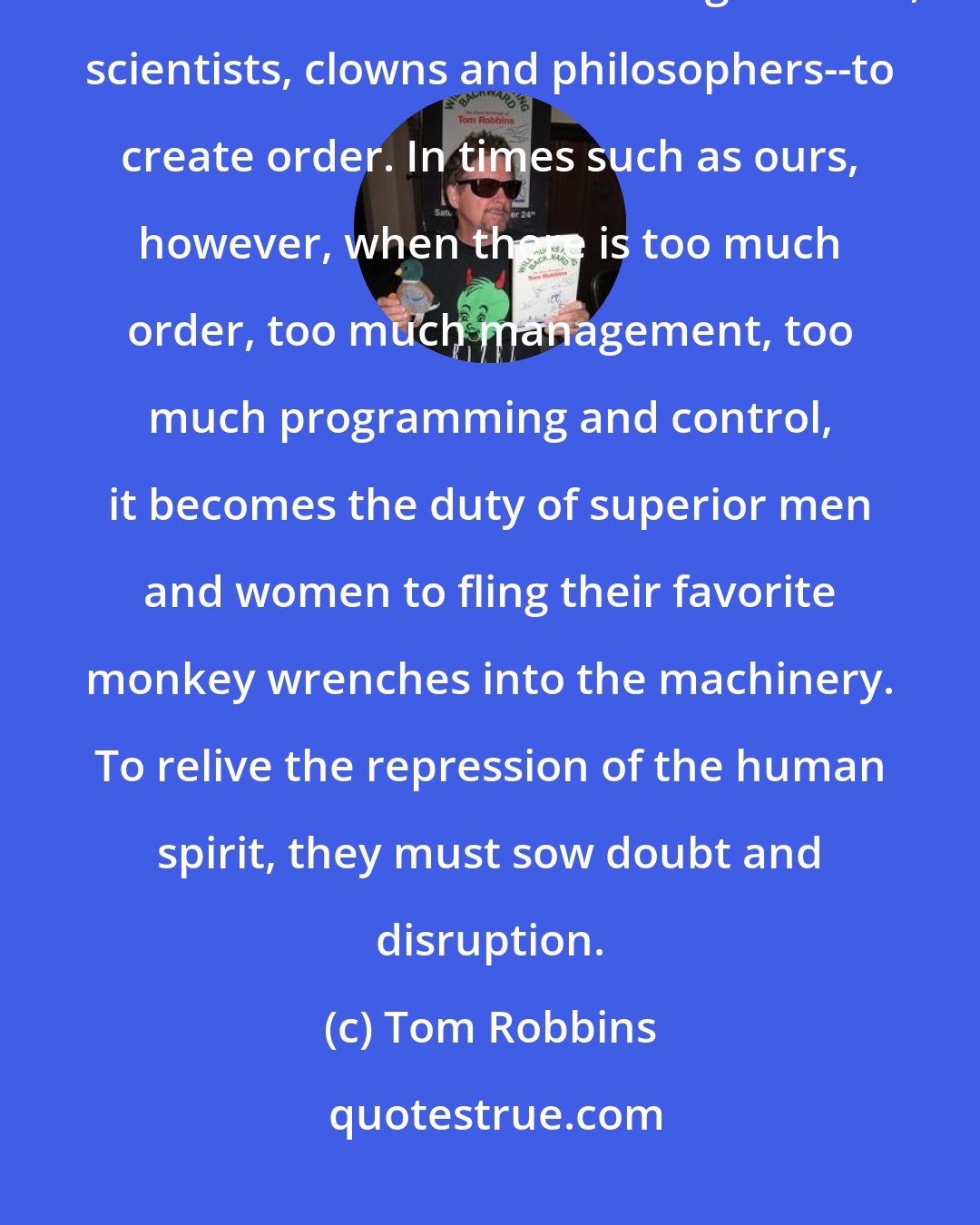 Tom Robbins: In times of widespread chaos and confusion, it has been the duty of more advanced human beings--artists, scientists, clowns and philosophers--to create order. In times such as ours, however, when there is too much order, too much management, too much programming and control, it becomes the duty of superior men and women to fling their favorite monkey wrenches into the machinery. To relive the repression of the human spirit, they must sow doubt and disruption.