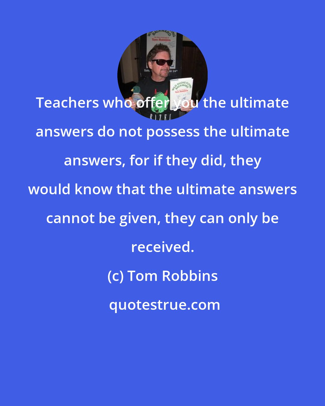 Tom Robbins: Teachers who offer you the ultimate answers do not possess the ultimate answers, for if they did, they would know that the ultimate answers cannot be given, they can only be received.