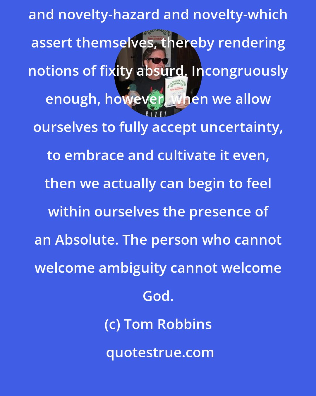 Tom Robbins: In this world that God (or Mother Nature) created, it is always hazard and novelty-hazard and novelty-which assert themselves, thereby rendering notions of fixity absurd. Incongruously enough, however, when we allow ourselves to fully accept uncertainty, to embrace and cultivate it even, then we actually can begin to feel within ourselves the presence of an Absolute. The person who cannot welcome ambiguity cannot welcome God.