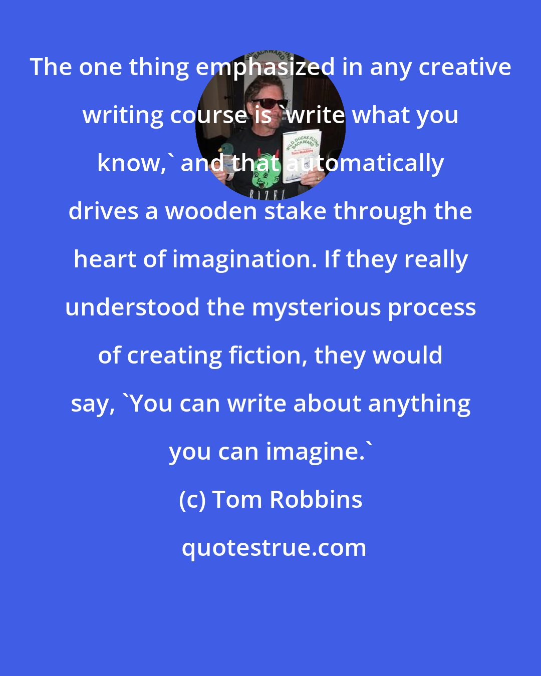 Tom Robbins: The one thing emphasized in any creative writing course is 'write what you know,' and that automatically drives a wooden stake through the heart of imagination. If they really understood the mysterious process of creating fiction, they would say, 'You can write about anything you can imagine.'