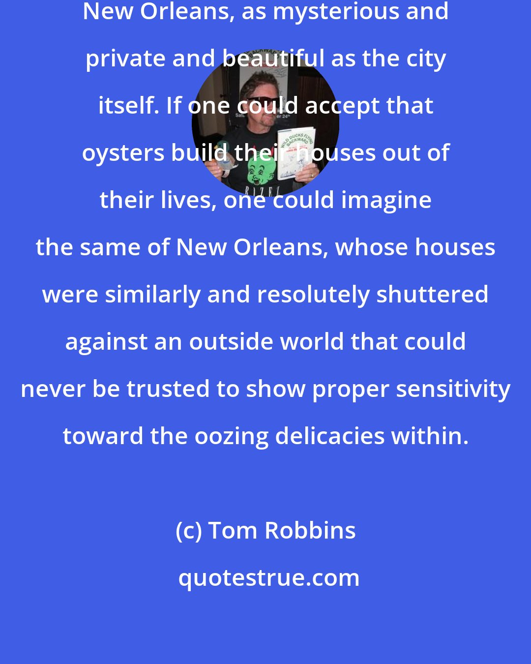 Tom Robbins: The oyster was an animal worthy of New Orleans, as mysterious and private and beautiful as the city itself. If one could accept that oysters build their houses out of their lives, one could imagine the same of New Orleans, whose houses were similarly and resolutely shuttered against an outside world that could never be trusted to show proper sensitivity toward the oozing delicacies within.