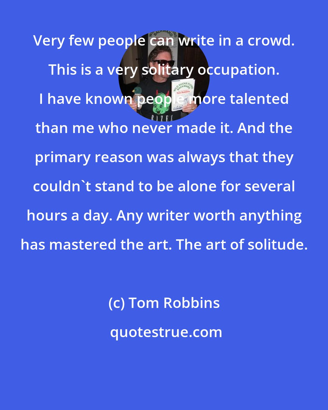 Tom Robbins: Very few people can write in a crowd. This is a very solitary occupation. I have known people more talented than me who never made it. And the primary reason was always that they couldn't stand to be alone for several hours a day. Any writer worth anything has mastered the art. The art of solitude.