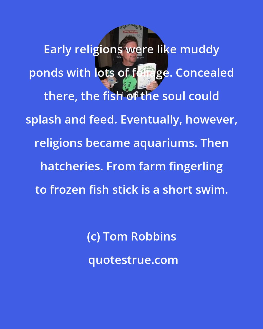 Tom Robbins: Early religions were like muddy ponds with lots of foliage. Concealed there, the fish of the soul could splash and feed. Eventually, however, religions became aquariums. Then hatcheries. From farm fingerling to frozen fish stick is a short swim.