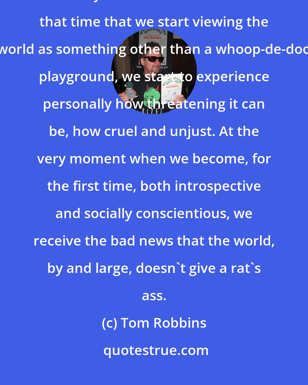 Tom Robbins: For most people, self-awareness and self-pity blossom simultaneously in early adolescence. It's about that time that we start viewing the world as something other than a whoop-de-doo playground, we start to experience personally how threatening it can be, how cruel and unjust. At the very moment when we become, for the first time, both introspective and socially conscientious, we receive the bad news that the world, by and large, doesn't give a rat's ass.