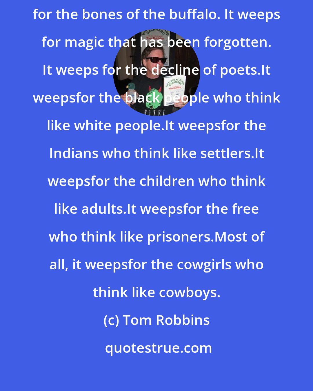 Tom Robbins: It is as if the soul of the continent is weeping. Why does it weep? It weeps for the bones of the buffalo. It weeps for magic that has been forgotten. It weeps for the decline of poets.It weepsfor the black people who think like white people.It weepsfor the Indians who think like settlers.It weepsfor the children who think like adults.It weepsfor the free who think like prisoners.Most of all, it weepsfor the cowgirls who think like cowboys.