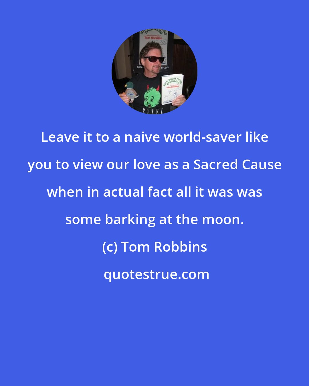 Tom Robbins: Leave it to a naive world-saver like you to view our love as a Sacred Cause when in actual fact all it was was some barking at the moon.