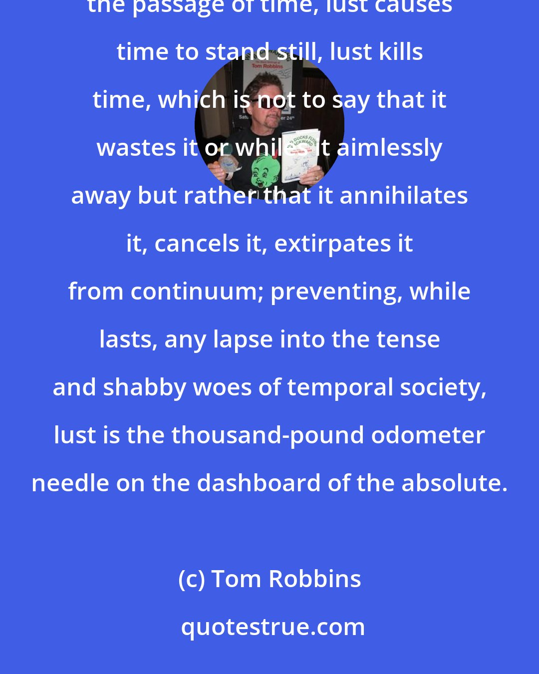 Tom Robbins: Love makes the world go 'round, it's true, but lust stops the world in its tracks; love renders bearable the passage of time, lust causes time to stand still, lust kills time, which is not to say that it wastes it or whiles it aimlessly away but rather that it annihilates it, cancels it, extirpates it from continuum; preventing, while lasts, any lapse into the tense and shabby woes of temporal society, lust is the thousand-pound odometer needle on the dashboard of the absolute.
