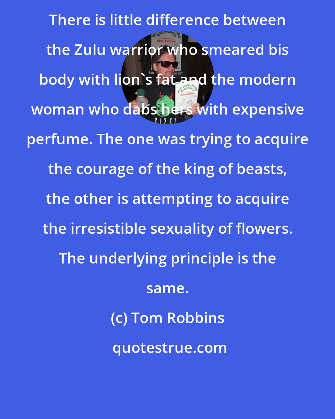 Tom Robbins: There is little difference between the Zulu warrior who smeared bis body with lion's fat and the modern woman who dabs hers with expensive perfume. The one was trying to acquire the courage of the king of beasts, the other is attempting to acquire the irresistible sexuality of flowers. The underlying principle is the same.