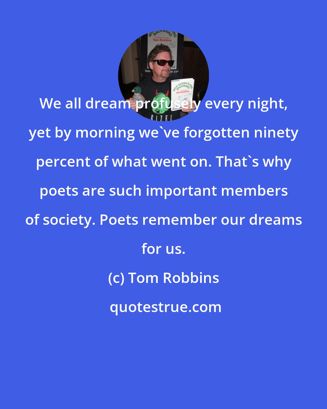 Tom Robbins: We all dream profusely every night, yet by morning we've forgotten ninety percent of what went on. That's why poets are such important members of society. Poets remember our dreams for us.