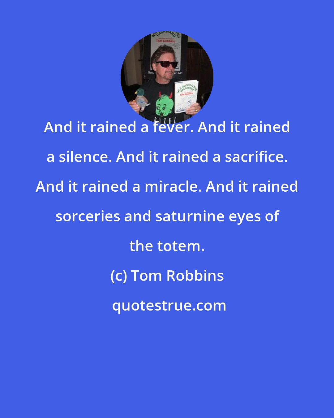 Tom Robbins: And it rained a fever. And it rained a silence. And it rained a sacrifice. And it rained a miracle. And it rained sorceries and saturnine eyes of the totem.