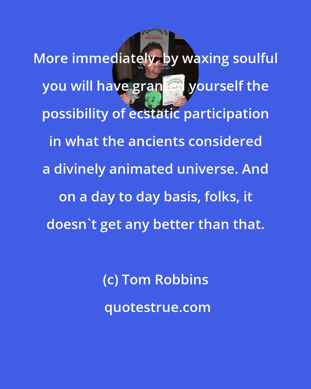 Tom Robbins: More immediately, by waxing soulful you will have granted yourself the possibility of ecstatic participation in what the ancients considered a divinely animated universe. And on a day to day basis, folks, it doesn't get any better than that.